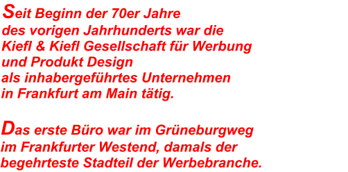 Seit Beginn der 70er Jahre  des vorigen Jahrhunderts war die Kiefl & Kiefl Gesellschaft für Werbung  und Produkt Design als inhabergeführtes Unternehmen  in Frankfurt am Main tätig.  Das erste Büro war im Grüneburgweg  im Frankfurter Westend, damals der  begehrteste Stadteil der Werbebranche.